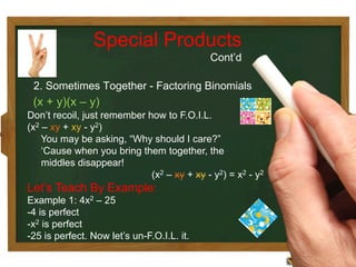 Don’t recoil, just remember how to F.O.I.L.
(x2 – xy + xy - y2)
You may be asking, “Why should I care?”
‘Cause when you bring them together, the
middles disappear!
(x2 – xy + xy - y2) = x2 - y2
Let’s Teach By Example:
Example 1: 4x2 – 25
- 4 is perfect
- x2 is perfect
- 25 is perfect. Now let’s un-F.O.I.L. it.
Special Products
Cont’d
2. Sometimes Together - Factoring Binomials
(x + y)(x – y)
 