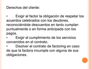 Derechos del cliente: 
• Exigir al factor la obligación de respetar los 
acuerdos celebrados con los deudores, 
reconociéndole descuentos en tanto cumplan 
puntualmente o en forma anticipada con los 
pagos. 
• Exigir el cumplimiento de los servicios 
convenidos en el contrato. 
• Disolver el contrato de factoring en caso 
de que la factora incumpla con alguna de sus 
obligaciones. 
 