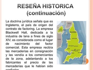 La doctrina jurídica señala que es 
Inglaterra, el país de origen del 
contrato de factoring. La empresa 
Blackwell Hall, dedicada a la 
industria de lana a fines de siglo 
XIV, es considerada como el lugar 
de nacimiento del factor 
comercial. Esta empresa recibía 
las mercaderías en consignación 
y las vendía a los comerciantes 
de la zona, adelantando a los 
fabricantes el precio de las 
mercaderías que le habían sido 
confiadas. 
 