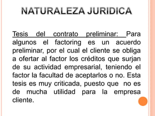 Tesis del contrato preliminar: Para 
algunos el factoring es un acuerdo 
preliminar, por el cual el cliente se obliga 
a ofertar al factor los créditos que surjan 
de su actividad empresarial, teniendo el 
factor la facultad de aceptarlos o no. Esta 
tesis es muy criticada, puesto que no es 
de mucha utilidad para la empresa 
cliente. 
 