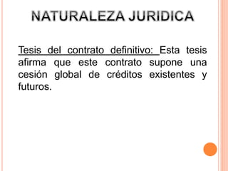Tesis del contrato definitivo: Esta tesis 
afirma que este contrato supone una 
cesión global de créditos existentes y 
futuros. 
 