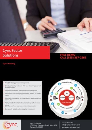 Cync’s factoring application is housed in the same framework as Cync’s Asset-Based Lending (ABL) tools. These
consolidated capabilities make client management a snap—no need to shift between programs. Integration and
automation allow users to process more loans faster, and with fewer errors. Cync manages the entire process from
uploading invoices, validating credit limits, credit score, veriﬁcation letters, missing documents and automatically
calculating advances, reserves and fees. It can also track accounts payable, other assets and ﬁnancials. The system
manages either recourse or non-recourse invoice factoring. Cash receipts can be applied directly into Cync against
open invoices. Client text based ﬁles can be easily uploaded and processed or optional data input programs are avail-
able.
A-to-Z factoring process management
Client portability between ABL and factoring as credit
proﬁles change
Easy data upload and optional data entry programs
Flexible discount pricing by percentage, ﬂat fee, or combi-
nation
Automatic notiﬁcation for new debtors, past due credit
scores, etc.
Ability to attach multiple documents to speciﬁc invoices
24 / 7 access from any secure internet connection
Completely scalable with no capital investment
(855) 367-2962
info@cyncsoftware.com
www.cyncsoftware.com
Cync Software
3505 East Frontage Road, Suite 175
Tampa, FL 33607
cync
FREE DEMO
CALL (855) 367-2962
Cync Factor
Solutions
FINANCIAL RETURNS
L
O
AN
ACTIVITIES
CA
LCULATIONSREPORTS
BBC
LOAN
STAT
US
CYNC PLATFORM
BORROWER
BORROWER
MONI
TORING
AN
ALYSIS
PORTFOLIOMANAG
EMENT
FACTORING FINANCIALS
ABL
LENDER
$
BORROWER
BORROWER
LENDER
$
PORTFOLIO MANAGEMENT
REPO
R
TS
BBC
CA
LCULATIONS
$
$
 