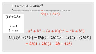 5. Factor 5ℎ + 40ℎ𝑘3
*Note that it contains a GCMF which is 𝟓𝒉, so we are going to extract the GCMF
5h(1 + 8𝑘3
)
(1)3
+ 2𝑘 2
𝑎 = 1
𝑏 = 2𝑘 𝑎3
+ 𝑏3
= (𝑎 + 𝑏)(𝑎2
− 𝑎𝑏 + 𝑏2
)
5ℎ (1)3
+ 2𝑘 3
= 5ℎ 1 + 2𝑘 12
− 1(2𝑘) + 2𝑘 2
= 𝟓𝒉 𝟏 + 𝟐𝒌 𝟏 − 𝟐𝒌 + 𝟒𝒌𝟐
 