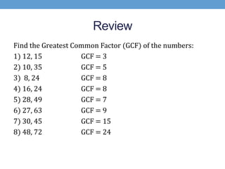 Review
Find the Greatest Common Factor (GCF) of the numbers:
1) 12, 15           GCF = 3
2) 10, 35           GCF = 5
3) 8, 24            GCF = 8
4) 16, 24           GCF = 8
5) 28, 49           GCF = 7
6) 27, 63           GCF = 9
7) 30, 45           GCF = 15
8) 48, 72           GCF = 24
 