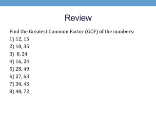 Review
Find the Greatest Common Factor (GCF) of the numbers:
1) 12, 15
2) 10, 35
3) 8, 24
4) 16, 24
5) 28, 49
6) 27, 63
7) 30, 45
8) 48, 72
 