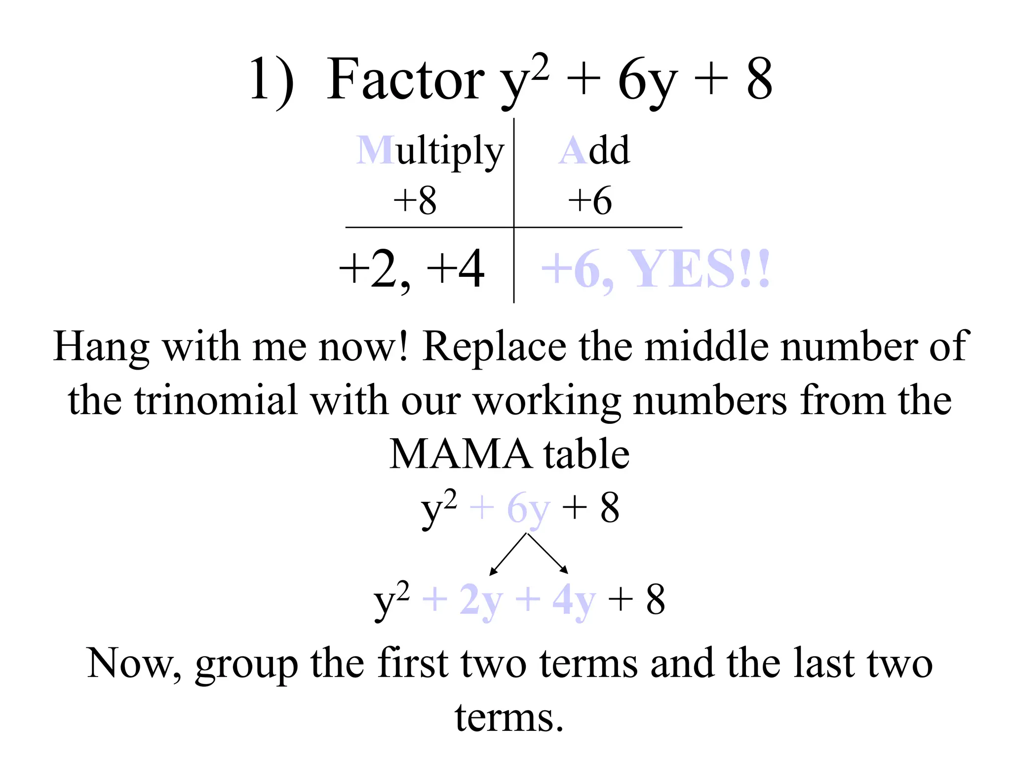 1) Factor y2 + 6y + 8
+2, +4
Multiply Add
+8 +6
+6, YES!!
Hang with me now! Replace the middle number of
the trinomial with our working numbers from the
MAMA table
y2 + 6y + 8
y2 + 2y + 4y + 8
Now, group the first two terms and the last two
terms.
 