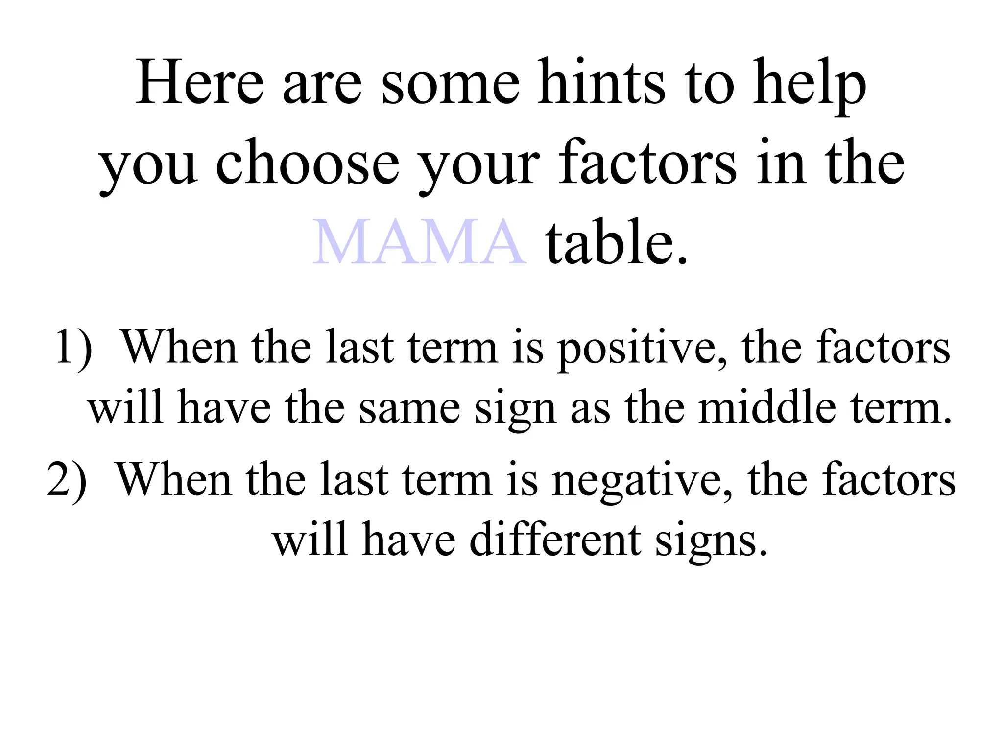 Here are some hints to help
you choose your factors in the
MAMA table.
1) When the last term is positive, the factors
will have the same sign as the middle term.
2) When the last term is negative, the factors
will have different signs.
 