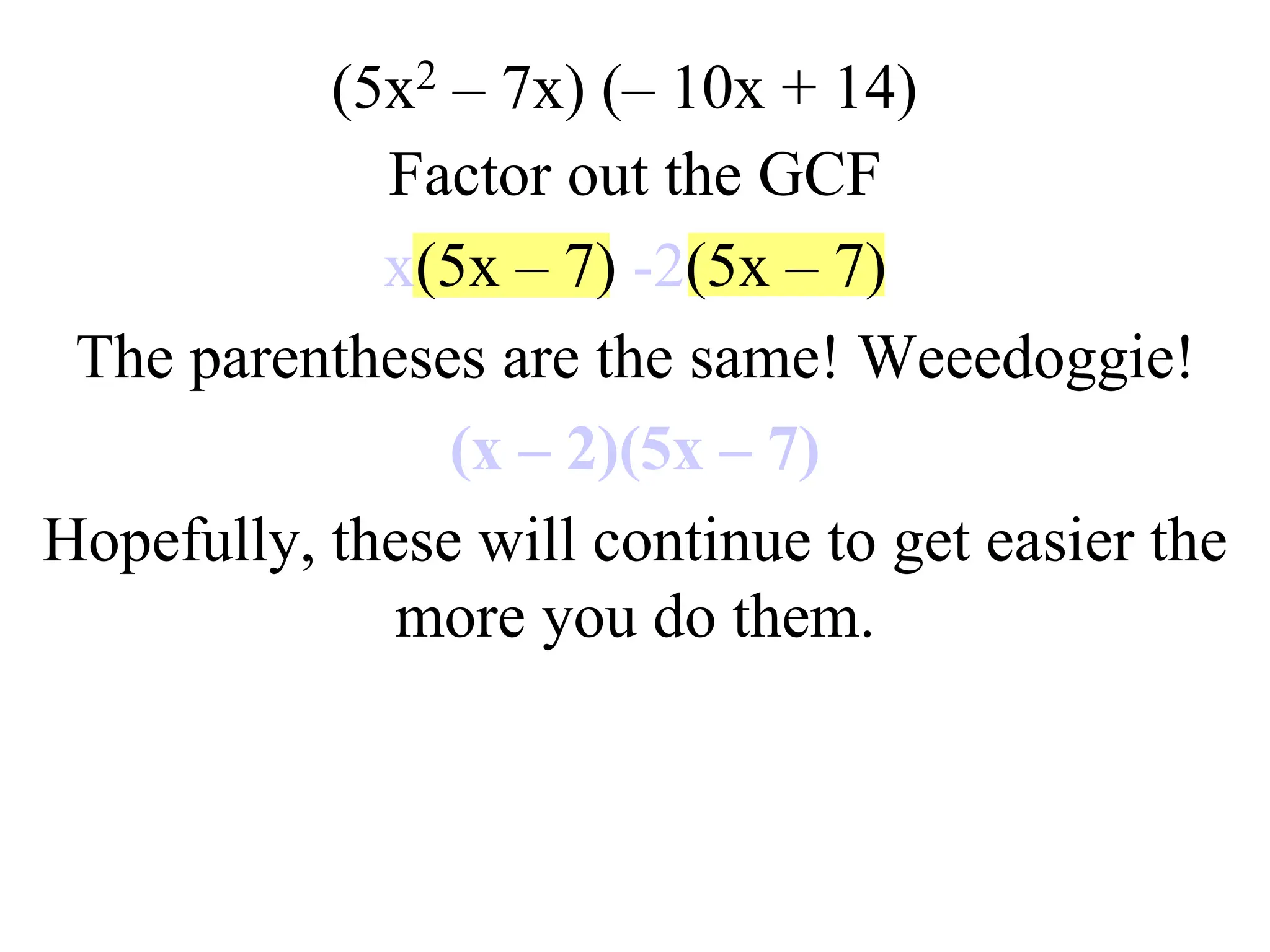 (5x2 – 7x) (– 10x + 14)
Factor out the GCF
x(5x – 7) -2(5x – 7)
The parentheses are the same! Weeedoggie!
(x – 2)(5x – 7)
Hopefully, these will continue to get easier the
more you do them.
 
