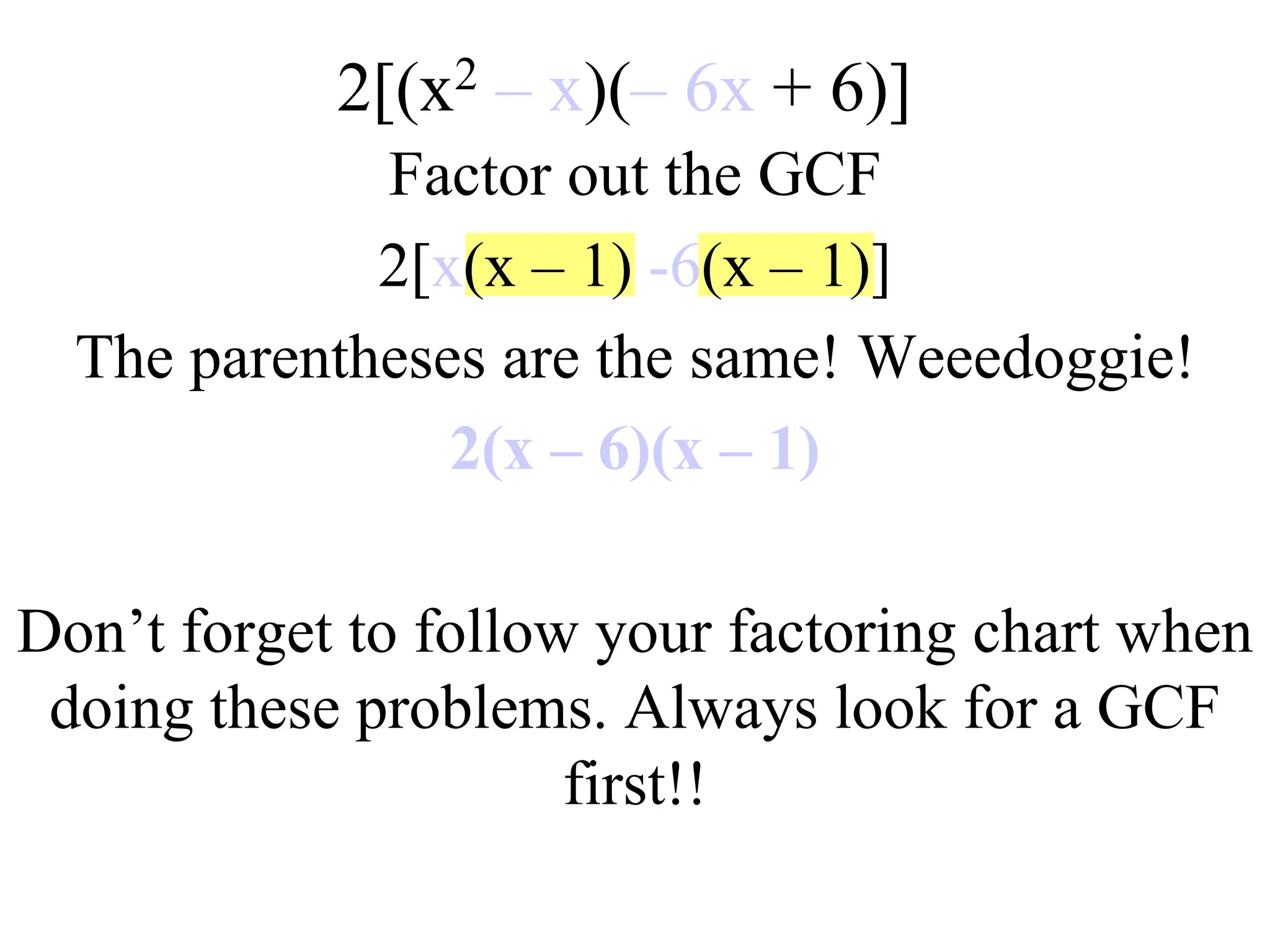 2[(x2 – x)(– 6x + 6)]
Factor out the GCF
2[x(x – 1) -6(x – 1)]
The parentheses are the same! Weeedoggie!
2(x – 6)(x – 1)
Don’t forget to follow your factoring chart when
doing these problems. Always look for a GCF
first!!
 
