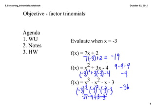 5.3 factoring_trinomials.notebook                              October 03, 2012



                Objective ­ factor trinomials


                Agenda
                1. WU                 Evaluate when x = ­3
                2. Notes
                3. HW                 f(x) = 7x + 2

                                              2
                                      f(x) = x  + 3x ­ 4

                                              3 2
                                      f(x) = x  ­ x  ­ x ­ 3


                                                                                  1
 