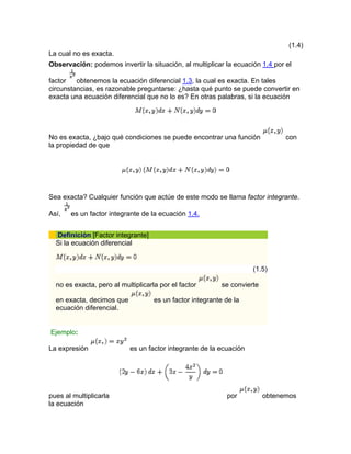 (1.4)
La cual no es exacta.
Observación: podemos invertir la situación, al multiplicar la ecuación 1.4 por el
factor obtenemos la ecuación diferencial 1.3, la cual es exacta. En tales
circunstancias, es razonable preguntarse: ¿hasta qué punto se puede convertir en
exacta una ecuación diferencial que no lo es? En otras palabras, si la ecuación
No es exacta, ¿bajo qué condiciones se puede encontrar una función con
la propiedad de que
Sea exacta? Cualquier función que actúe de este modo se llama factor integrante.
Así, es un factor integrante de la ecuación 1.4.
Definición [Factor integrante]
Si la ecuación diferencial
(1.5)
no es exacta, pero al multiplicarla por el factor se convierte
en exacta, decimos que es un factor integrante de la
ecuación diferencial.
Ejemplo:
La expresión es un factor integrante de la ecuación
por obtenemospues al multiplicarla
la ecuación
 