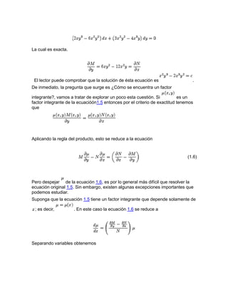La cual es exacta.
El lector puede comprobar que la solución de ésta ecuación es .
De inmediato, la pregunta que surge es ¿Cómo se encuentra un factor
integrante?, vamos a tratar de explorar un poco esta cuestión. Si es un
factor integrante de la ecuacióón1.5 entonces por el criterio de exactitud tenemos
que
Aplicando la regla del producto, esto se reduce a la ecuación
(1.6)
Pero despejar de la ecuación 1.6, es por lo general más difícil que resolver la
ecuación original 1.5. Sin embargo, existen algunas excepciones importantes que
podemos estudiar.
Suponga que la ecuación 1.5 tiene un factor integrante que depende solamente de
; es decir, . En este caso la ecuación 1.6 se reduce a
Separando variables obtenemos
 