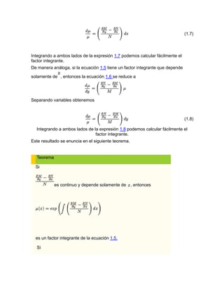 (1.7)
Integrando a ambos lados de la expresión 1.7 podemos calcular fácilmente el
factor integrante.
De manera análoga, si la ecuación 1.5 tiene un factor integrante que depende
solamente de , entonces la ecuación 1.6 se reduce a
Separando variables obtenemos
(1.8)
Integrando a ambos lados de la expresión 1.8 podemos calcular fácilmente el
factor integrante.
Este resultado se enuncia en el siguiente teorema.
Teorema
Si
es continuo y depende solamente de , entonces
es un factor integrante de la ecuación 1.5.
Si
 