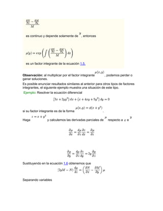 es continuo y depende solamente de , entonces
es un factor integrante de la ecuación 1.5.
Observación: al multiplicar por el factor integrante , podemos perder o
ganar soluciones.
Es posible enunciar resultados similares al anterior para otros tipos de factores
integrantes, el siguiente ejemplo muestra una situación de este tipo.
Ejemplo: Resolver la ecuación diferencial
si su factor integrante es de la forma .
Haga y calculemos las derivadas parciales de respecto a e
Sustituyendo en la ecuación 1.6 obtenemos que
Separando variables
 