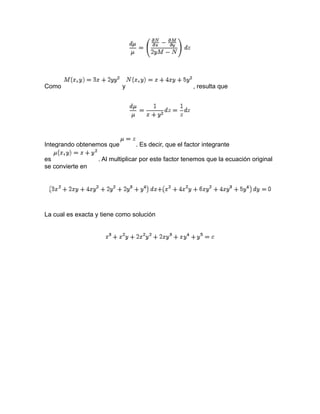 Como y , resulta que
Integrando obtenemos que . Es decir, que el factor integrante
es . Al multiplicar por este factor tenemos que la ecuación original
se convierte en
La cual es exacta y tiene como solución
 