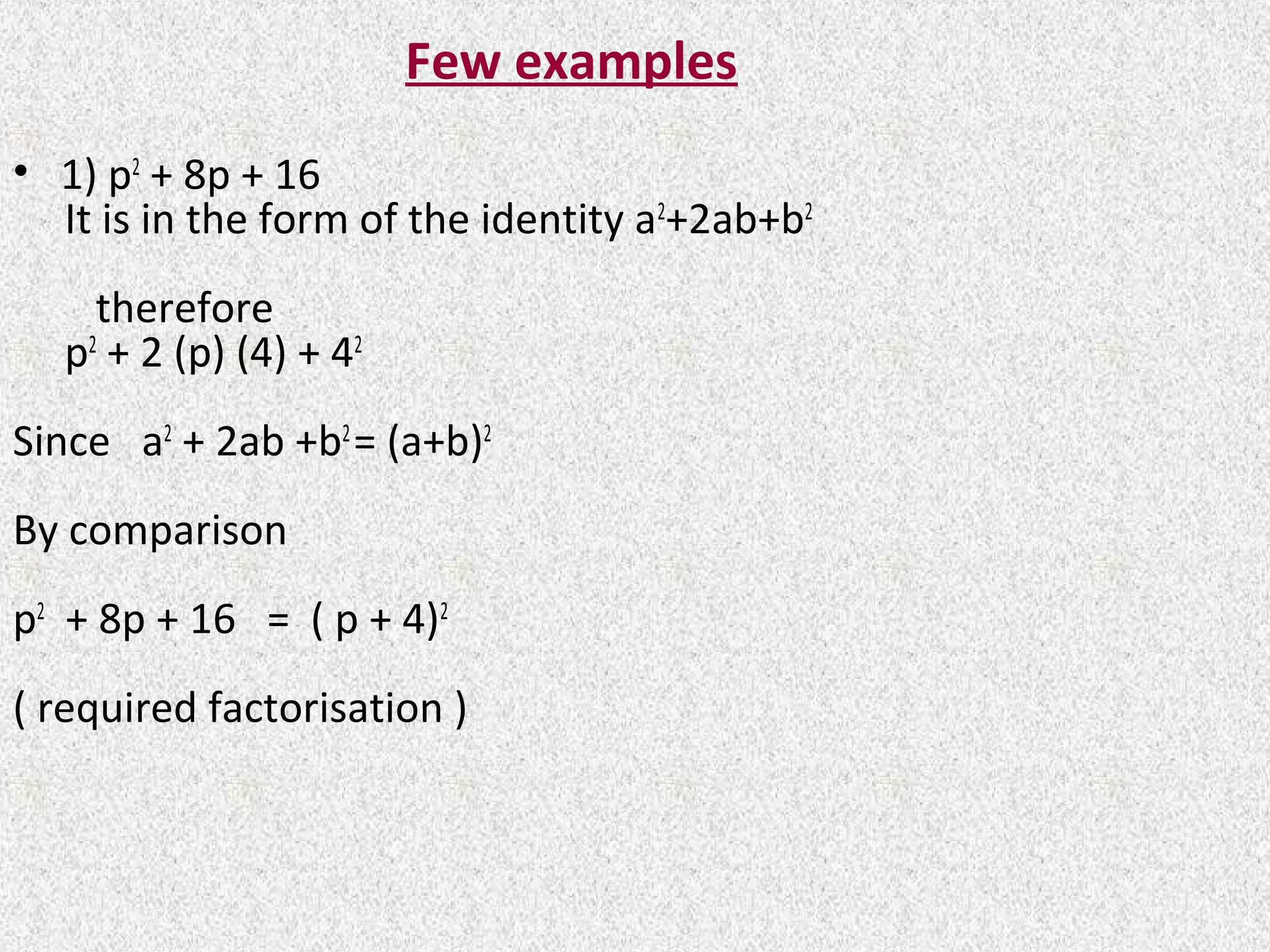 Few examples
• 1) p2
+ 8p + 16
It is in the form of the identity a2
+2ab+b2
therefore
p2
+ 2 (p) (4) + 42
Since a2
+ 2ab +b2
= (a+b)2
By comparison
p2
+ 8p + 16 = ( p + 4)2
( required factorisation )
 