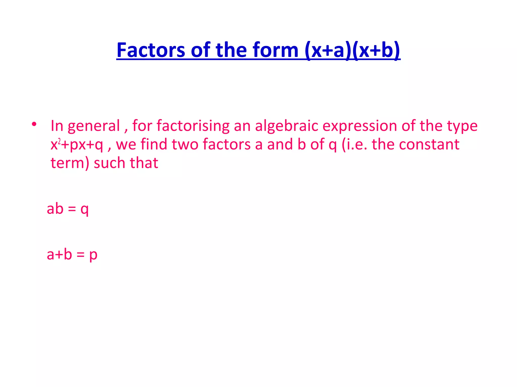 Factors of the form (x+a)(x+b)
• In general , for factorising an algebraic expression of the type
x2
+px+q , we find two factors a and b of q (i.e. the constant
term) such that
ab = q
a+b = p
 