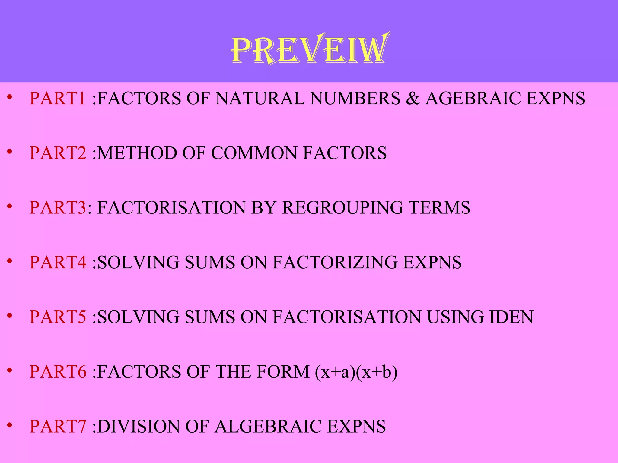 PREVEIW
• PART1 :FACTORS OF NATURAL NUMBERS & AGEBRAIC EXPNS
• PART2 :METHOD OF COMMON FACTORS
• PART3: FACTORISATION BY REGROUPING TERMS
• PART4 :SOLVING SUMS ON FACTORIZING EXPNS
• PART5 :SOLVING SUMS ON FACTORISATION USING IDEN
• PART6 :FACTORS OF THE FORM (x+a)(x+b)
• PART7 :DIVISION OF ALGEBRAIC EXPNS
 