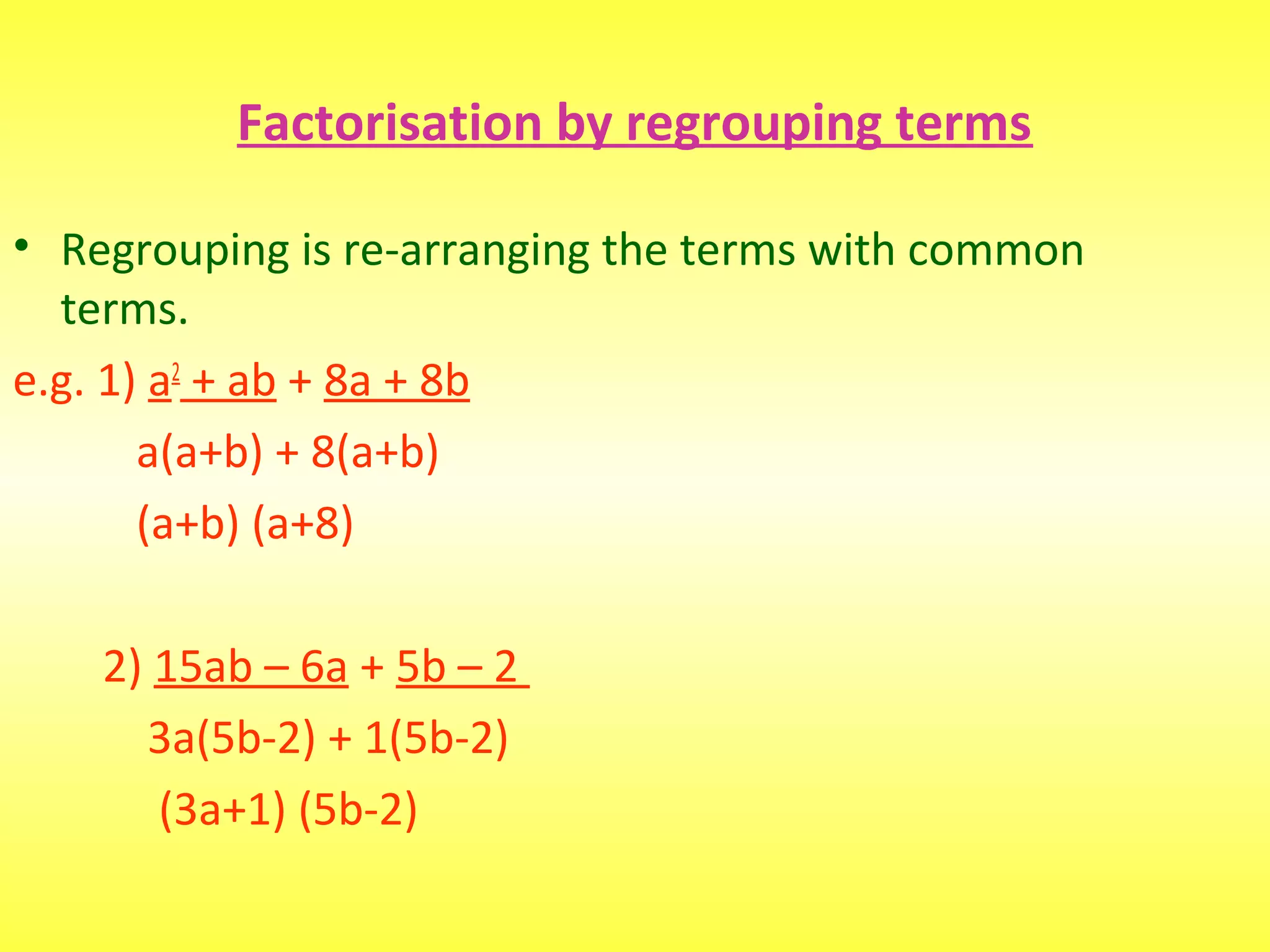 Factorisation by regrouping terms
• Regrouping is re-arranging the terms with common
terms.
e.g. 1) a2
+ ab + 8a + 8b
a(a+b) + 8(a+b)
(a+b) (a+8)
2) 15ab – 6a + 5b – 2
3a(5b-2) + 1(5b-2)
(3a+1) (5b-2)
 