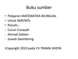 Buku sumber
 Pelajaran MATEMATIKA BILINGUAL
 Untuk SMP/MTs
 Penulis :
- Cucun Cunayah
- Ahmad Zaelani
- Suwah Seembiring
Copyright 2010 pada CV YRAMA WIDYA
 