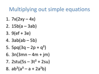 Multiplying out simple equations
1.   7x(2xy – 4x)
2.   15b(a – 3ab)
3.   9(ef + 3e)
4.   3ab(ab – 5b)
5.   5pq(3q – 2p + q²)
6.   3n(3mn – 4m + jm)
7.   2stu(5s – 3t² + 2su)
8.   ab²(a³ – a + 2a²b)
 