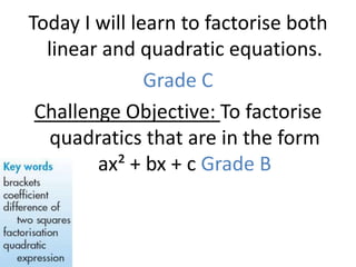 Today I will learn to factorise both
  linear and quadratic equations.
               Grade C
 Challenge Objective: To factorise
   quadratics that are in the form
        ax² + bx + c Grade B
 