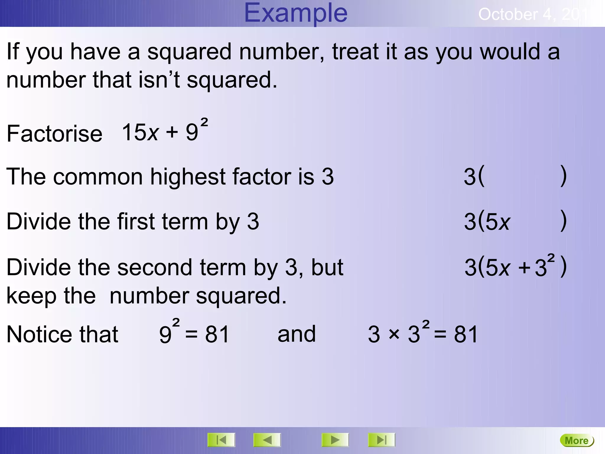 Example               October 4, 2012

If you have a squared number, treat it as you would a
number that isn’t squared.

Factorise 15x + 9 ²
The common highest factor is 3               3(         )

Divide the first term by 3                   3(5x       )

Divide the second term by 3, but             3(5x + 3² )
keep the number squared.
Notice that   9² = 81    and       3 × 3 ² = 81



                                                        More
                                                        Next
 