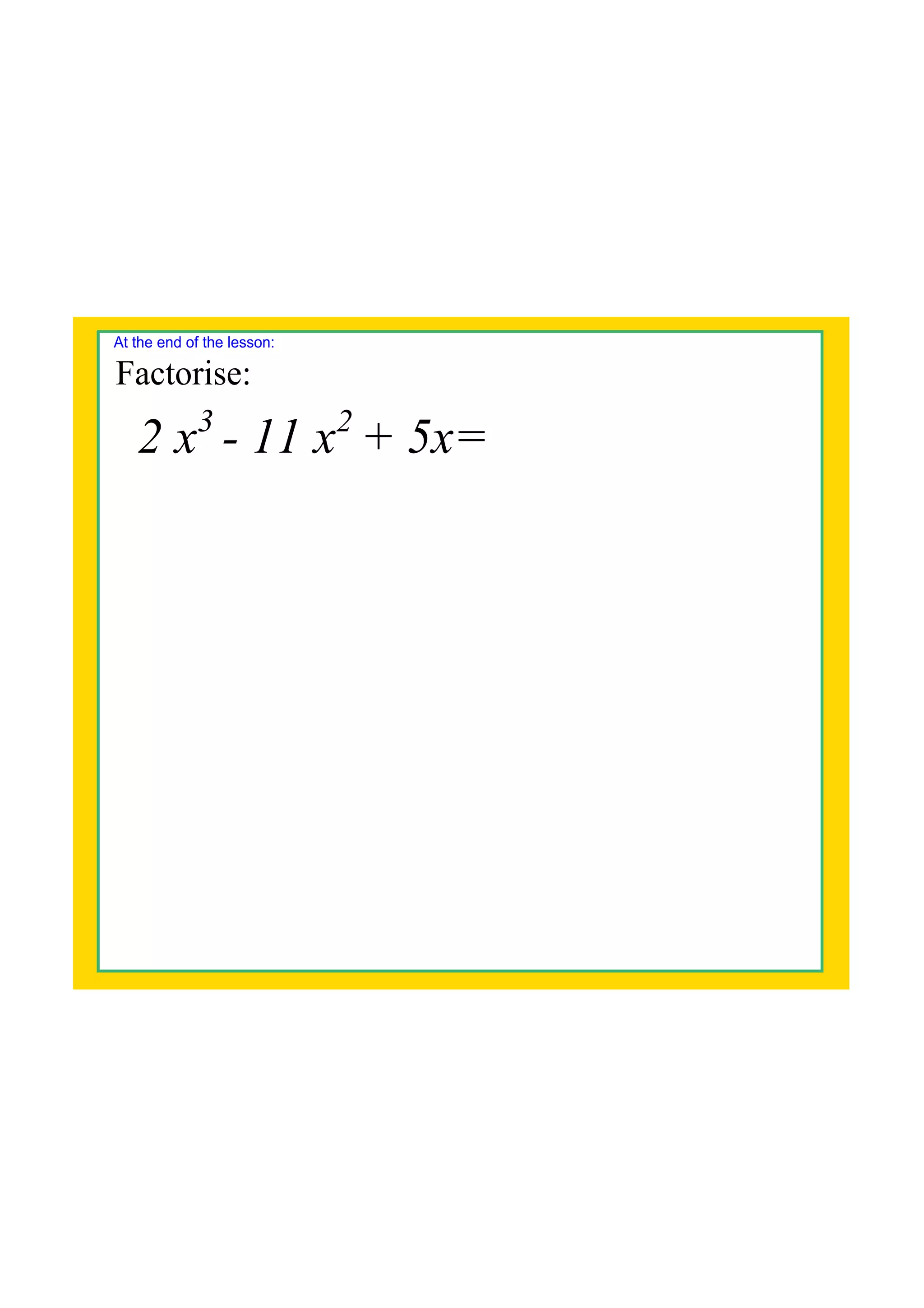 2 x3
11 x2
+ 5x=
At the end of the lesson:
Factorise: