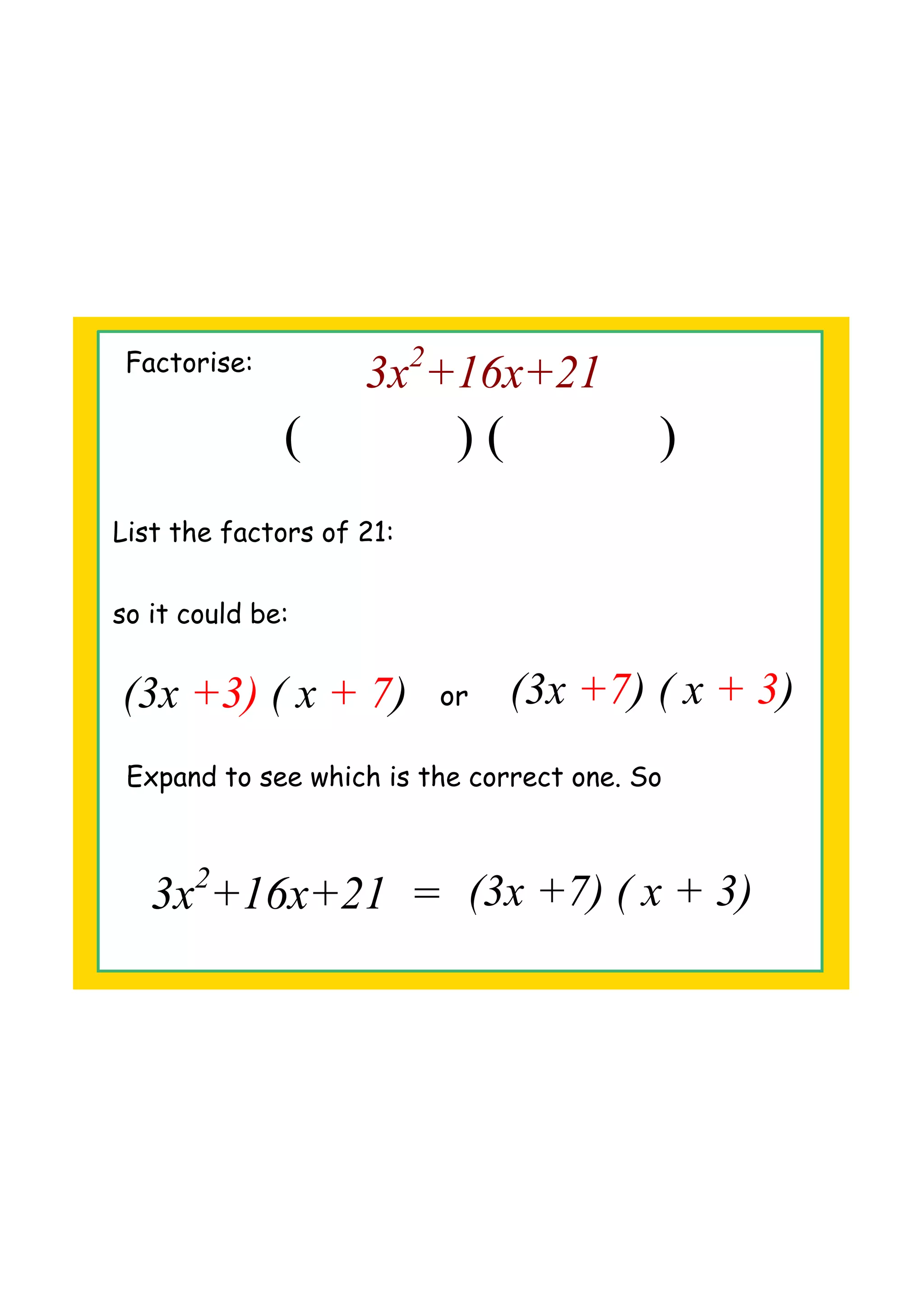 Factorise:
3x2
+16x+21
( ) ( )
List the factors of 21:
so it could be:
(3x +7) ( x + 3)or(3x +3) ( x + 7)
Expand to see which is the correct one. So
3x2
+16x+21 = (3x +7) ( x + 3)