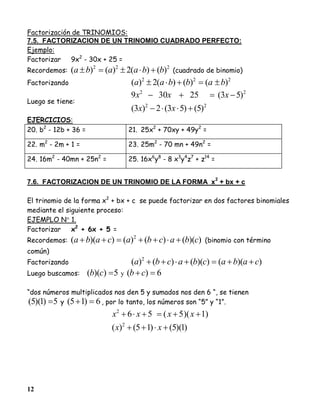 12
Factorización de TRINOMIOS:
7.5. FACTORIZACION DE UN TRINOMIO CUADRADO PERFECTO:
Ejemplo:
Factorizar 9x2
- 30x + 25 =
Recordemos:
222
)()(2)()( bbaaba  (cuadrado de binomio)
Factorizando
222
)()()(2)( babbaa 
Luego se tiene:
22
22
)5()53(2)3(
)53(25309


xx
xxx
EJERCICIOS:
20. b2
- 12b + 36 = 21. 25x2
+ 70xy + 49y2
=
22. m2
- 2m + 1 = 23. 25m2
- 70 mn + 49n2
=
24. 16m2
- 40mn + 25n2
= 25. 16x6
y8
- 8 x3
y4
z7
+ z14
=
7.6. FACTORIZACION DE UN TRINOMIO DE LA FORMA x
2
+ bx + c
El trinomio de la forma x2
+ bx + c se puede factorizar en dos factores binomiales
mediante el siguiente proceso:
EJEMPLO N 1.
Factorizar x2
+ 6x + 5 =
Recordemos: ))(()()())(( 2
cbacbacaba  (binomio con término
común)
Factorizando ))(())(()()( 2
cabacbacba 
Luego buscamos: 5))(( cb y 6)( cb
“dos números multiplicados nos den 5 y sumados nos den 6 “, se tienen
5)1)(5(  y 6)15(  , por lo tanto, los números son “5” y “1”.
)1)(5()15()(
)1)(5(56
2
2


xx
xxxx
 
