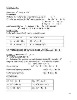 13
EJEMPLO Nº 2 :
Factorizar x2
+ 4xy - 12y2
Recordemos
1º Hallar dos factores del primer término, o sea x2
: x · x
2º Hallar los factores de 12y2
, éstos pueden ser : 6y · -2y ó -6y · 2y
ó 4y · -3y ó -4y · 3y
ó 12y · -y ó -12y · y
pero la suma debe ser +4y , luego servirán 6y y -2y, es decir
x2
+ 4xy - 12y2
= ( x + 6y )( x - 2y )
EJERCICIOS :
Factoriza los siguientes trinomios en dos binomios:
26. x2
+ 4x + 3 = 27. a2
+ 7a + 10 =
28. b2
+ 8b + 15 = 29. x2
- x - 2 =
30. r2
– 12r + 27 = 31. x2
+ 14xy + 24y2
=
7.7. FACTORIZACION DE UN TRINOMIO DE LA FORMA AX
2
+ BX + C
EJEMPLO Factoriza 2x2
- 11x + 5
1º multiplicamos (2)(5) = 10.
2º Se buscan “dos números que multiplicados nos den 10 y sumados -11”
Luego se tiene: (-10)(-1)= 10 y ( -10 -1 )= -11 , esto sólo para escribir -
11x como -11x = -10x – x.
Ahora tenemos 2x2
- 11x + 5 = 2x2
-10x – x + 5
Factor común por agrupamiento = 2x( x – 5 ) – ( x – 5 )
Factor común polinomio = ( x – 5 )( 2x – 1 )
EJERCICIOS:
32. 5x2
+ 11x + 2 = 33. 4h2
+ 5h + 1 =
34. 4x2
+ 7x + 3 = 35. 3a2
+ 10ab + 7b2
=
36. 5 + 7b + 2b2
= 37. 7x2
- 15x + 2 =
 