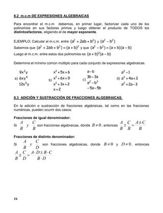 16
8.2 m.c.m DE EXPRESIONES ALGEBRAICAS
Para encontrar el m.c.m debemos, en primer lugar, factorizar cada uno de los
polinomios en sus factores primos y luego obtener el producto de TODOS los
distintosfactores, eligiendo el de mayor exponente.
EJEMPLO: Calcular el m.c.m. entre )bab2a( 22
 y )ba( 22

Sabemos que 222
)ba()bab2a(  y que )ba)(ba()ba( 22

Luego el m.c.m. entre estos dos polinomios es )ba()ba( 2

Determina el mínimo común múltiplo para cada conjunto de expresiones algebraicas.
a)
yx
xy
yx
5
4
2
12
6
9
b)
2
23
96
65
2
2
2




x
xx
xx
xx
c)
ba
ba
ab
ba
55
33
22




d)
32
34
1
2
2
2



aa
aa
a
8.3 ADICIÓN Y SUSTRACCIÓN DE FRACCIONES ALGEBRAICAS.
En la adición o sustracción de fracciones algebraicas, tal como en las fracciones
numéricas, pueden ocurrir dos casos:
Fracciones de igual denominador:
Si
B
C
y
B
A
son fracciones algebraicas, donde 0B , entonces
B
CA
B
C
B
A 

Fracciones de distinto denominador:
Si
D
C
y
B
A
son fracciones algebraicas, donde 0B y 0D , entonces
DB
CBDA
D
C
B
A



 