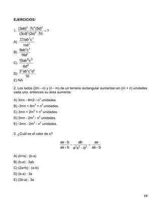 19
EJERCICIOS:
1. 


d7)a2()cd3(
)d5(c7)ab3(
43
265
?
A)
2
35
16
225
d
cab
B) 2
35
d16
cab9
C)
15
6
5 3
2
ab c
d
D)
16
dcab3 2352
E) NA
2. Los lados (2m - n) y (n - m) de un terreno rectangular aumentan en (m + n) unidades
cada uno, entonces su área aumenta:
A) 3mn - 8m2 - n
2
unidades.
B) -3mn + 8m
2
+ n
2
unidades.
C) 3mn + 2m
2
+ n
2
unidades.
D) 3mn - 2m
2
- n
2
unidades.
E) -3mn - 2m
2
- n
2
unidades.
3. ¿Cuál es el valor de x?
A) (b+a) : (b-a)
B) (b-a) : 3ab
C) (2a+b) : (a-b)
D) (b-a) : 3a
E) (2b-a) : 3a
ax b
ax b
ab
a x b
ax
ax b





2 2 2
 