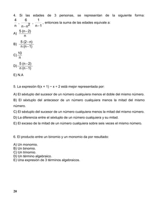20
4. Si las edades de 3 personas, se representan de la siguiente forma:
4
n
,
6
n n
2
,
1
n 1
,
 
entonces la suma de las edades equivale a:
A)
5 (n 2)
n

B)
5 (2 n)
n (n 1)


C)
10
n
D)
5 (n 2)
n (n 1)


E) N.A
5. La expresión 6(x + 1) − x ÷ 2 está mejor representada por:
A) El séxtuplo del sucesor de un número cualquiera menos el doble del mismo número.
B) El séxtuplo del antecesor de un número cualquiera menos la mitad del mismo
número.
C) El séxtuplo del sucesor de un número cualquiera menos la mitad del mismo número.
D) La diferencia entre el séxtuplo de un número cualquiera y su mitad.
E) El exceso de la mitad de un número cualquiera sobre seis veces el mismo número.
6. El producto entre un binomio y un monomio da por resultado:
A) Un monomio.
B) Un binomio.
C) Un trinomio.
D) Un término algebraico.
E) Una expresión de 3 términos algebraicos.
 