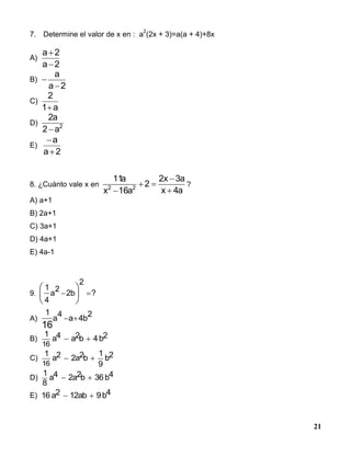21
7. Determine el valor de x en : a
2
(2x + 3)=a(a + 4)+8x
A)
2a
2a


B)
2a
a


C)
a1
2

D) 2
a2
a2

E)
2a
a


8. ¿Cuánto vale x en
a4x
a3x2
2
a16x
a11
22




?
A) a+1
B) 2a+1
C) 3a+1
D) 4a+1
E) 4a-1
9. ?
2
2b
2
a
4
1
 





A)
2
b4a
4
a
1
16

B)
1
a4 a2b 4b2
16
 
C)
1
a2 2a2b
1
9
b2
16
 
D)
1
8
a4 2a2b 36b4 
E) 16 a2 12ab 9b4 
 