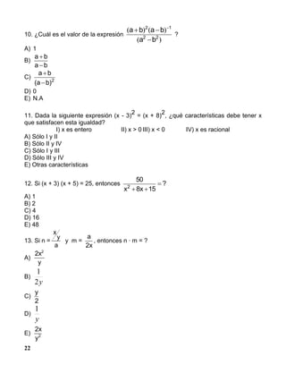 22
10. ¿Cuál es el valor de la expresión
)(
)()(
22
12
ba
baba

 
?
A) 1
B)
ba
ba


C) 2
)ba(
ba


D) 0
E) N.A
11. Dada la siguiente expresión (x - 3)
2
= (x + 8)
2
, ¿qué características debe tener x
que satisfacen esta igualdad?
I) x es entero II) x > 0 III) x < 0 IV) x es racional
A) Sólo I y II
B) Sólo II y IV
C) Sólo I y III
D) Sólo III y IV
E) Otras características
12. Si (x + 3) (x + 5) = 25, entonces ?
15x8x
50
2


A) 1
B) 2
C) 4
D) 16
E) 48
13. Si n =
x
y
a
y m =
a
x2
, entonces n · m = ?
A)
2 2
x
y
B)
y2
1
C)
y
2
D)
y
1
E)
2
2
x
y
 