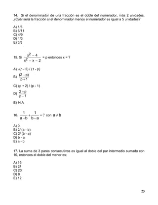 23
14. Si el denominador de una fracción es el doble del numerador, más 2 unidades.
¿Cuál será la fracción si el denominador menos el numerador es igual a 5 unidades?
A) 1/5
B) 6/11
C) 4/9
D) 1/3
E) 3/8
15. Si
x 4
x x 2
2
2

 
= p entonces x = ?
A) -(p - 2) / (1 - p)
B)
(2 p)
p 1


C) (p + 2) / (p - 1)
D)
2 p
p 1


E) N.A
16. ?


 ab
1
ba
1
con ba 
A) 0
B) 2/ (a - b)
C) 2/ (b - a)
D) b - a
E) a - b
17. La suma de 3 pares consecutivos es igual al doble del par intermedio sumado con
10, entonces el doble del menor es:
A) 16
B) 24
C) 20
D) 8
E) 12
 
