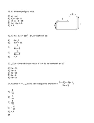 24
18. El área del polígono mide
A) ab + cd
B) a(b + c) + dc
C) (d - a) · c + ab
D) (a + b)(c + d)
E) N.A
19. Si (6x - 8) k = 36x
2
- 64, el valor de k es:
A) 6x + 8
B) 30x
2
+ 56
C)
8x6
1

D)
8x6
1

E) N.A
20. ¿Qué número hay que restar a 3a − 2b para obtener a + b?
A) 2a − 3b
B) 2a − b
C) 4a + 3b
D) 4a − b
E) 4a − 3b
21. Cuando n = 4, ¿Cuánto vale la siguiente expresión?
)1n(2
1)3n(2n5


?
A)
7
10
B)
5
10
C)
4
10
D) 
4
10
E) N.A
a
d
c
b
 