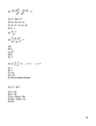 25
22.
(a b)2 (a b)
a2 b2
  

?
A) a
2
- 2ab + b
2
B) (a + b) / (a - b)
C) (a + b - 1) / (a - b)
D) a - 1
E)
b 1
b

23. ?


7aa
aa7
2
2
A)1
B) a
C) a
2
D) 0
E) -1
24. Si
x 1
1 x


= 2 , x = ? ; x  1
A) 1
B) -1
C) 1/3
D) -1/3
E) No se puede calcular
25. a
2
− 4b
2
=
A) a + 2b
B) a − 2b
C) (a − 2b)(a + 2b)
D) (2b − a)(2b + a)
E) N.A
 