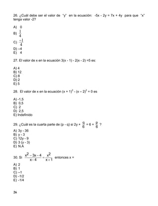 26
26. ¿Cuál debe ser el valor de “y” en la ecuación: -5x - 2y = 7x + 4y para que “x”
tenga valor -2?
A) 0
B)
1
4
C)
1
4
D) –4
E) 4
27. El valor de x en la ecuación 3(x - 1) - 2(x - 2) =5 es:
A) 4
B) 12
C) 8
D) 2
E) 5
28. El valor de x en la ecuación (x + 1)
2
- (x – 2)
2
= 0 es
A) -1,5
B) 0,5
C) 2
D) 2,5
E) Indefinido
29. ¿Cuál es la cuarta parte de (p - q) si 2y +
q
6
= 6 +
p
6
?
A) 3y - 36
B) y - 3
C) 12y - 9
D) 3 (y - 3)
E) N.A
30. Si
x2 3x 4
x 4
x2
x 1
 



entonces x =
A) 2
B) 1
C) –1
D) -1/2
E) -1/4
 