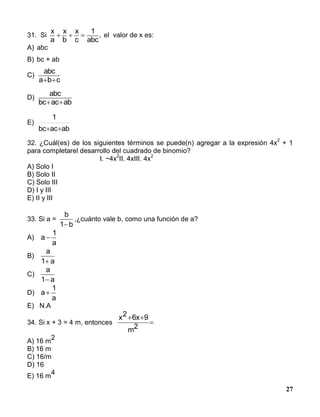 27
31. Si
x
a
x
b
x
c
1
abc
,   el valor de x es:
A) abc
B) bc + ab
C)
abc
a b c 
D)
abc
bc ac ab 
E)
abacbc
1

32. ¿Cuál(es) de los siguientes términos se puede(n) agregar a la expresión 4x
2
+ 1
para completarel desarrollo del cuadrado de binomio?
I. −4x
2
II. 4xIII. 4x
2
A) Solo I
B) Solo II
C) Solo III
D) I y III
E) II y III
33. Si a =
b
b1
,¿cuánto vale b, como una función de a?
A) a
a

1
B)
a
a1
C)
a
a1
D) a
a

1
E) N.A
34. Si x + 3 = 4 m, entonces 

2m
96x2x
A) 16 m
2
B) 16 m
C) 16/m
D) 16
E) 16 m
4
 