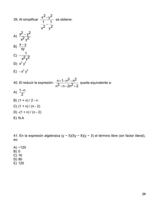 29
39. Al simplificar
2y
1
2x
1
2y2x


se obtiene:
A)
x2 y2
x2 y2

B)
x y
xy

C) 
1
x2y2
D) x
2
y
2
E) - x
2
y
2
40. El reducir la expresión:
n 1 n3 n2
n3 n 2n2 2
  
  
queda equivalente a:
A)
1 n
2

B) (1 + n) / 2 - n
C) (1 + n) / (n - 2)
D) -(1 + n) / (n - 2)
E) N.A
41. En la expresión algebraica (y − 5)(5y − 8)(y − 3) el término libre (sin factor literal),
es:
A) −120
B) 0
C) 16
D) 80
E) 120
 
