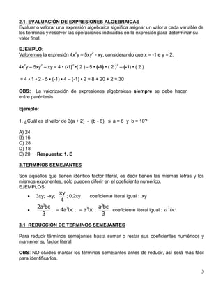 3
2.1. EVALUACIÓN DE EXPRESIONES ALGEBRAICAS
Evaluar o valorar una expresión algebraica significa asignar un valor a cada variable de
los términos y resolver las operaciones indicadas en la expresión para determinar su
valor final.
EJEMPLO:
Valoremos la expresión 4x
2
y – 5xy
2
- xy, considerando que x = -1 e y = 2.
4x
2
y – 5xy
2
– xy = 4 • (-1)
2
•( 2 ) - 5 • (-1) • ( 2 )
2
– (-1) • ( 2 )
= 4 • 1 • 2 - 5 • (-1) • 4 – (-1) • 2 = 8 + 20 + 2 = 30
OBS: La valorización de expresiones algebraicas siempre se debe hacer
entre paréntesis.
Ejemplo:
1. ¿Cuál es el valor de 3(a + 2) - (b - 6) si a = 6 y b = 10?
A) 24
B) 16
C) 28
D) 18
E) 20 Respuesta: 1. E
3.TERMINOS SEMEJANTES
Son aquellos que tienen idéntico factor literal, es decir tienen las mismas letras y los
mismos exponentes, sólo pueden diferir en el coeficiente numérico.
EJEMPLOS:
 3xy; -xy;
4
xy
; 0,2xy coeficiente literal igual : xy

3
bca2 3
; bca4 3
 ; bca3
 ;
3
bca3
coeficiente literal igual : bca3
3.1 REDUCCIÓN DE TERMINOS SEMEJANTES
Para reducir términos semejantes basta sumar o restar sus coeficientes numéricos y
mantener su factor literal.
OBS: NO olvides marcar los términos semejantes antes de reducir, así será más fácil
para identificarlos.
 