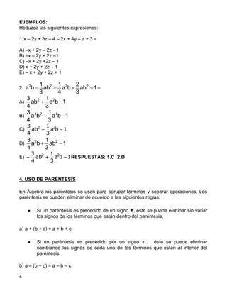 4
EJEMPLOS:
Reduzca las siguientes expresiones:
1.x – 2y + 3z – 4 – 2x + 4y – z + 3 =
A) –x + 2y – 2z - 1
B) –x – 2y + 2z –1
C) –x + 2y +2z – 1
D) x + 2y + 2z – 1
E) – x + 2y + 2z + 1
2.  1ab
3
2
ba
4
1
ab
3
1
ba 2222
A) 1ba
3
1
ab
4
3 22

B) 1ba
3
1
ba
4
3 424

C) 1ba
3
1
ab
4
3 22

D) 1ab
3
1
ba
4
3 22

E) 1ba
3
1
ab
4
3 22
 RESPUESTAS: 1.C 2.D
4. USO DE PARÉNTESIS
En Álgebra los paréntesis se usan para agrupar términos y separar operaciones. Los
paréntesis se pueden eliminar de acuerdo a las siguientes reglas:
 Si un paréntesis es precedido de un signo +, éste se puede eliminar sin variar
los signos de los términos que están dentro del paréntesis.
a) a + (b + c) = a + b + c
 Si un paréntesis es precedido por un signo - , éste se puede eliminar
cambiando los signos de cada uno de los términos que están al interior del
paréntesis.
b) a – (b + c) = a – b – c
 