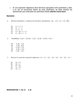 5
 Si una expresión algebraica tiene términos agrupados entre paréntesis y ellos
a su vez se encuentran dentro de otros paréntesis, se debe resolver las
operaciones que anteceden los paréntesis desde adentro hacia fuera.
Ejemplos:
RESPUESTAS: 1. C2. A 3. B
 