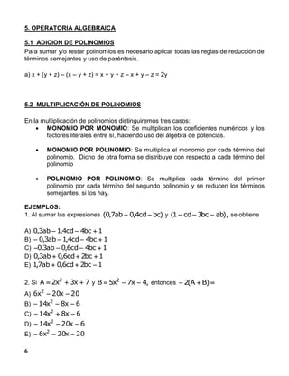 6
5. OPERATORIA ALGEBRAICA
5.1 ADICION DE POLINOMIOS
Para sumar y/o restar polinomios es necesario aplicar todas las reglas de reducción de
términos semejantes y uso de paréntesis.
a) x + (y + z) – (x – y + z) = x + y + z – x + y – z = 2y
5.2 MULTIPLICACIÓN DE POLINOMIOS
En la multiplicación de polinomios distinguiremos tres casos:
 MONOMIO POR MONOMIO: Se multiplican los coeficientes numéricos y los
factores literales entre sí, haciendo uso del álgebra de potencias.
 MONOMIO POR POLINOMIO: Se multiplica el monomio por cada término del
polinomio. Dicho de otra forma se distribuye con respecto a cada término del
polinomio
 POLINOMIO POR POLINOMIO: Se multiplica cada término del primer
polinomio por cada término del segundo polinomio y se reducen los términos
semejantes, si los hay.
EJEMPLOS:
1. Al sumar las expresiones )bccd4,0ab7,0(  y ),abbc3cd1(  se obtiene
A) 1bc4cd4,1ab3,0 
B) 1bc4cd4,1ab3,0 
C) 1bc4cd6,0ab3,0 
D) 1bc2cd6,0ab3,0 
E) 1bc2cd6,0ab7,1 
2. Si 7x3x2A 2
 y ,4x7x5B 2
 entonces  )BA(2
A) 20x20x6 2

B) 6x8x14 2

C) 6x8x14 2

D) 6x20x14 2

E) 20x20x6 2

 