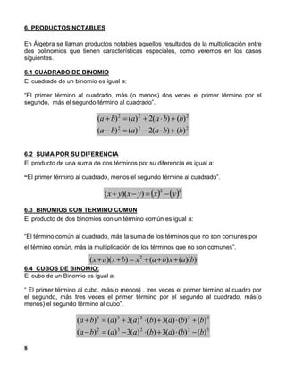 8
6. PRODUCTOS NOTABLES
En Álgebra se llaman productos notables aquellos resultados de la multiplicación entre
dos polinomios que tienen características especiales, como veremos en los casos
siguientes.
6.1 CUADRADO DE BINOMIO
El cuadrado de un binomio es igual a:
“El primer término al cuadrado, más (o menos) dos veces el primer término por el
segundo, más el segundo término al cuadrado”.
222
222
)()(2)()(
)()(2)()(
bbaaba
bbaaba


6.2 SUMA POR SU DIFERENCIA
El producto de una suma de dos términos por su diferencia es igual a:
“El primer término al cuadrado, menos el segundo término al cuadrado”.
   22
))(( yxyxyx 
6.3 BINOMIOS CON TERMINO COMUN
El producto de dos binomios con un término común es igual a:
“El término común al cuadrado, más la suma de los términos que no son comunes por
el término común, más la multiplicación de los términos que no son comunes”.
))(()())(( 2
baxbaxbxax 
6.4 CUBOS DE BINOMIO:
El cubo de un Binomio es igual a:
“ El primer término al cubo, más(o menos) , tres veces el primer término al cuadro por
el segundo, más tres veces el primer término por el segundo al cuadrado, más(o
menos) el segundo término al cubo”.
32232
32233
)()()(3)()(3)()(
)()()(3)()(3)()(
bbabaaba
bbabaaba


 