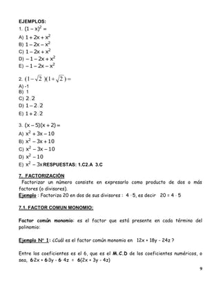 9
EJEMPLOS:
1.  2
)x1(
A) 2
xx21 
B) 2
xx21 
C) 2
xx21 
D) 2
xx21 
E) 2
xx21 
2.  )21)(21(
A) -1
B) 1
C) 22
D) 221 
E) 221 
3.  )2x)(5x(
A) 10x3x2

B) 10x3x2

C) 10x3x2

D) 10x2

E) x3x2
 RESPUESTAS: 1.C2.A 3.C
7. FACTORIZACIÓN
Factorizar un número consiste en expresarlo como producto de dos o más
factores (o divisores).
Ejemplo : Factoriza 20 en dos de sus divisores : 4 · 5, es decir 20 = 4  5
7.1. FACTOR COMUN MONOMIO:
Factor común monomio: es el factor que está presente en cada término del
polinomio:
Ejemplo N 1: ¿Cuál es el factor común monomio en 12x + 18y - 24z ?
Entre los coeficientes es el 6, que es el M.C.D de los coeficientes numéricos, o
sea, 6·2x + 6·3y - 6· 4z = 6(2x + 3y - 4z)
 