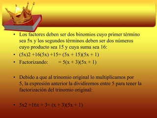 Trinomio de la forma x2 + bx +cA el resultado del producto de dos binomios con un término común se le conoce como: trinomio de la forma x2 + bx +c, cuyo primer término es cuadrado perfecto, el segundo término tiene un factor igual a la raíz cuadrada positiva del primero y el tercer término es independiente de la letra del primer término.
