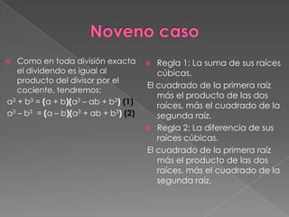   Como en toda división exacta         Regla 1: La suma de sus raíces
   el dividendo es igual al              cúbicas.
   producto del divisor por el
                                      El cuadrado de la primera raíz
   cociente, tendremos:
                                         más el producto de las dos
a3 + b3 = (a + b)(a3 – ab + b3) (1)      raíces, más el cuadrado de la
a3 – b3 = (a – b)(a3 + ab + b3) (2)      segunda raíz.
                                       Regla 2: La diferencia de sus
                                         raíces cúbicas.
                                      El cuadrado de la primera raíz
                                         más el producto de las dos
                                         raíces, más el cuadrado de la
                                         segunda raíz.
 